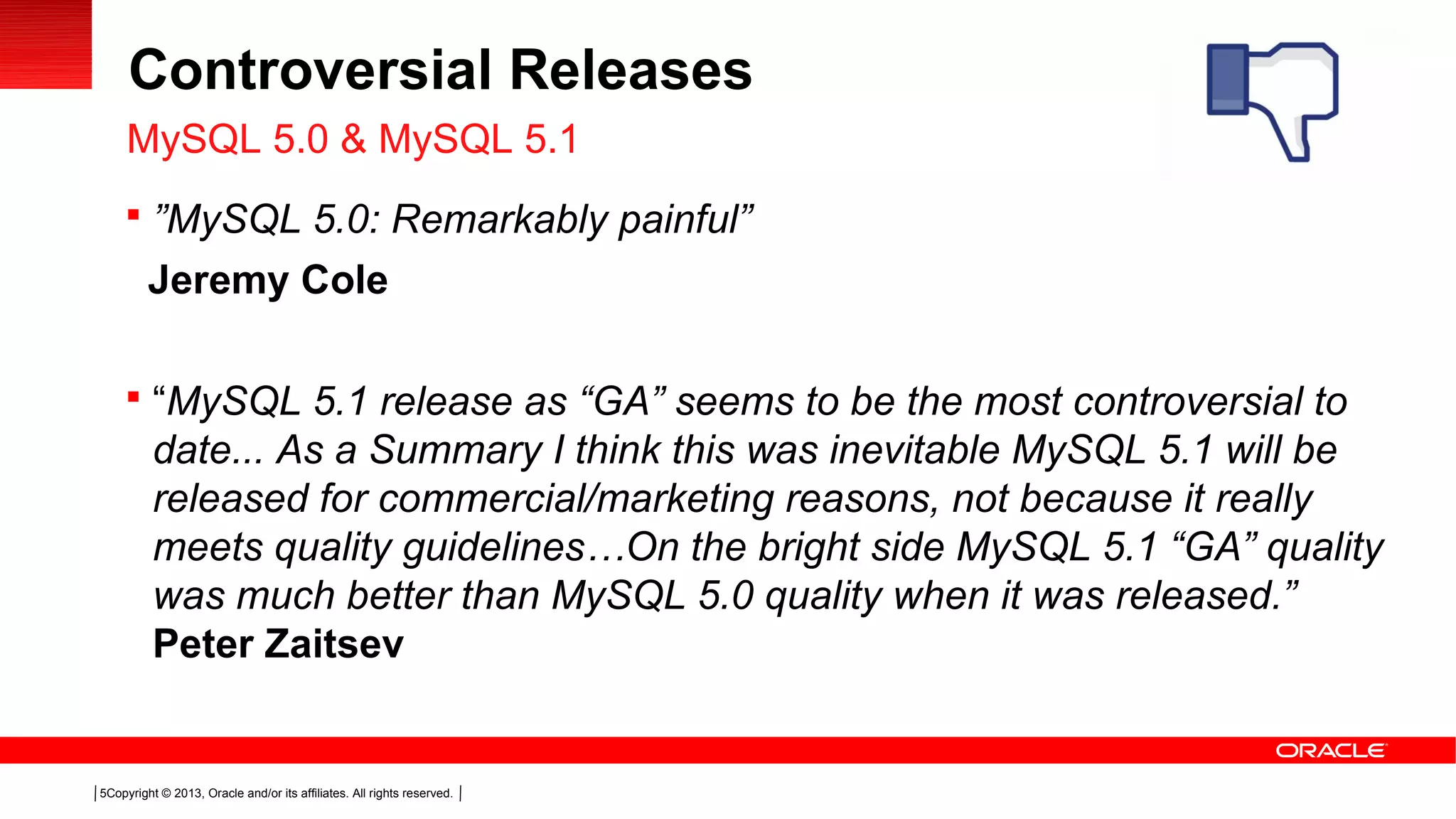 Copyright © 2013, Oracle and/or its affiliates. All rights reserved.5
Controversial Releases
 ”MySQL 5.0: Remarkably painful”
Jeremy Cole
 “MySQL 5.1 release as “GA” seems to be the most controversial to
date... As a Summary I think this was inevitable MySQL 5.1 will be
released for commercial/marketing reasons, not because it really
meets quality guidelines…On the bright side MySQL 5.1 “GA” quality
was much better than MySQL 5.0 quality when it was released.”
Peter Zaitsev
MySQL 5.0 & MySQL 5.1
 