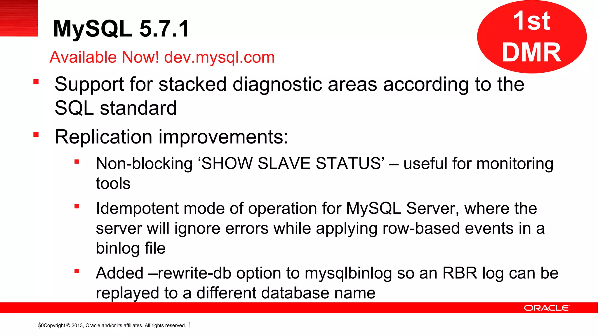 Copyright © 2013, Oracle and/or its affiliates. All rights reserved.50
MySQL 5.7.1
 Support for stacked diagnostic areas according to the
SQL standard
 Replication improvements:
 Non-blocking ‘SHOW SLAVE STATUS’ – useful for monitoring
tools
 Idempotent mode of operation for MySQL Server, where the
server will ignore errors while applying row-based events in a
binlog file
 Added –rewrite-db option to mysqlbinlog so an RBR log can be
replayed to a different database name
Available Now! dev.mysql.com
1st
DMR
 