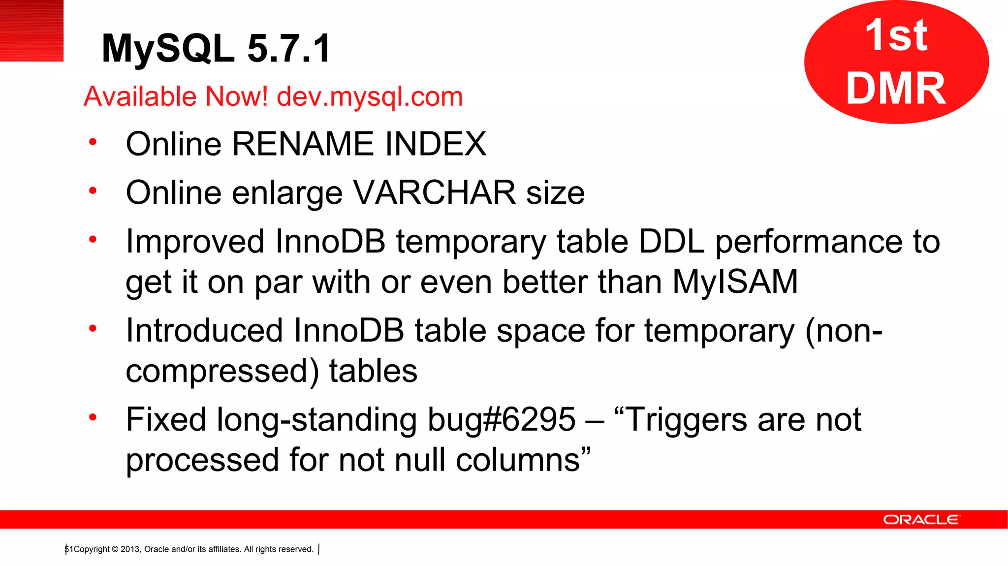 Copyright © 2013, Oracle and/or its affiliates. All rights reserved.51
MySQL 5.7.1
• Online RENAME INDEX
• Online enlarge VARCHAR size
• Improved InnoDB temporary table DDL performance to
get it on par with or even better than MyISAM
• Introduced InnoDB table space for temporary (non-
compressed) tables
• Fixed long-standing bug#6295 – “Triggers are not
processed for not null columns”
Available Now! dev.mysql.com
1st
DMR
1st
DMR
 