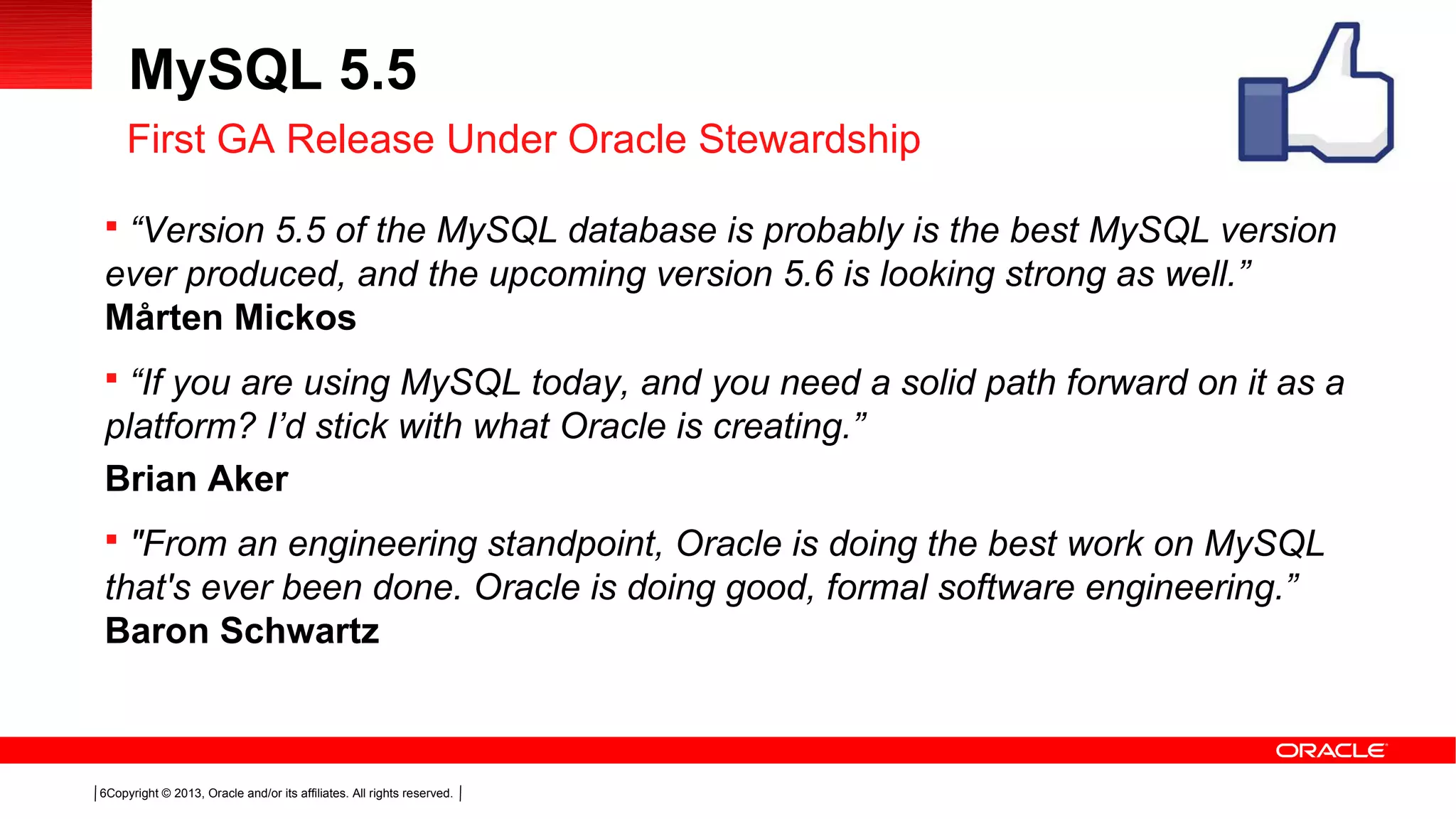 Copyright © 2013, Oracle and/or its affiliates. All rights reserved.6
MySQL 5.5
 “Version 5.5 of the MySQL database is probably is the best MySQL version
ever produced, and the upcoming version 5.6 is looking strong as well.”
Mårten Mickos
 “If you are using MySQL today, and you need a solid path forward on it as a
platform? I’d stick with what Oracle is creating.”
Brian Aker
 "From an engineering standpoint, Oracle is doing the best work on MySQL
that's ever been done. Oracle is doing good, formal software engineering.”
Baron Schwartz
First GA Release Under Oracle Stewardship
 