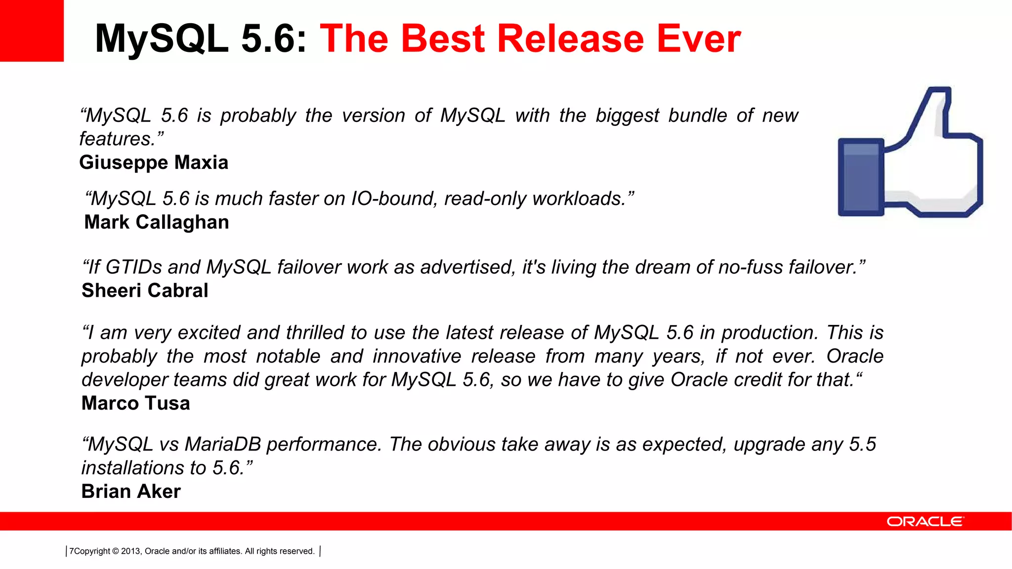 Copyright © 2013, Oracle and/or its affiliates. All rights reserved.7
MySQL 5.6: The Best Release Ever
“MySQL 5.6 is probably the version of MySQL with the biggest bundle of new
features.”
Giuseppe Maxia
“I am very excited and thrilled to use the latest release of MySQL 5.6 in production. This is
probably the most notable and innovative release from many years, if not ever. Oracle
developer teams did great work for MySQL 5.6, so we have to give Oracle credit for that.“
Marco Tusa
“MySQL 5.6 is much faster on IO-bound, read-only workloads.”
Mark Callaghan
“If GTIDs and MySQL failover work as advertised, it's living the dream of no-fuss failover.”
Sheeri Cabral
“MySQL vs MariaDB performance. The obvious take away is as expected, upgrade any 5.5
installations to 5.6.”
Brian Aker
 