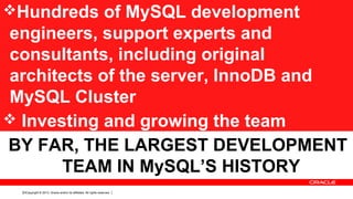 Copyright © 2013, Oracle and/or its affiliates. All rights reserved.10
Hundreds of MySQL development
engineers, support experts and
consultants, including original
architects of the server, InnoDB and
MySQL Cluster
 Investing and growing the team
BY FAR, THE LARGEST DEVELOPMENT
TEAM IN MySQL’S HISTORY
 