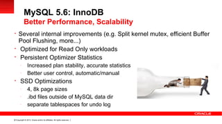 Copyright © 2013, Oracle and/or its affiliates. All rights reserved.21

Several internal improvements (e.g. Split kernel mutex, efficient Buffer
Pool Flushing, more...)

Optimized for Read Only workloads

Persistent Optimizer Statistics
-
Increased plan stability, accurate statistics
-
Better user control, automatic/manual

SSD Optimizations
-
4, 8k page sizes
-
.ibd files outside of MySQL data dir
-
separate tablespaces for undo log
MySQL 5.6: InnoDB
Better Performance, Scalability
 