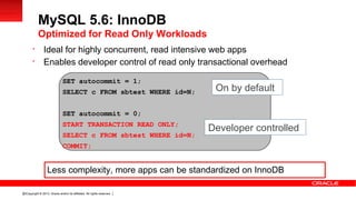 Copyright © 2013, Oracle and/or its affiliates. All rights reserved.22

Ideal for highly concurrent, read intensive web apps

Enables developer control of read only transactional overhead
MySQL 5.6: InnoDB
Optimized for Read Only Workloads
SET autocommit = 1;
SELECT c FROM sbtest WHERE id=N;
SET autocommit = 0;
START TRANSACTION READ ONLY;
SELECT c FROM sbtest WHERE id=N;
COMMIT;
On by default
Developer controlled
Less complexity, more apps can be standardized on InnoDB
 