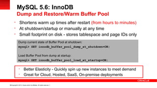 Copyright © 2013, Oracle and/or its affiliates. All rights reserved.24

Shortens warm up times after restart (from hours to minutes)

At shutdown/startup or manually at any time

Small footprint on disk - stores tablespace and page IDs only
MySQL 5.6: InnoDB
Dump and Restore/Warm Buffer Pool
Dump current state of Buffer Pool at shutdown:
mysql> SET innodb_buffer_pool_dump_at_shutdown=ON;
Load Buffer Pool from dump at startup:
mysql> SET innodb_buffer_pool_load_at_startup=ON;

Better Elasticity - Quickly spin up new instances to meet demand

Great for Cloud, Hosted, SaaS, On-premise deployments
 