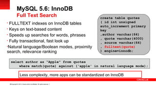 Copyright © 2013, Oracle and/or its affiliates. All rights reserved.25

FULLTEXT indexes on InnoDB tables

Keys on text-based content

Speeds up searches for words, phrases

Fully transactional, fast look up

Natural language/Boolean modes, proximity
search, relevance ranking
MySQL 5.6: InnoDB
Full Text Search create table quotes
( id int unsigned
auto_increment primary
key
,author varchar(64)
, quote varchar(4000)
, source varchar(64)
, fulltext(quote)
) engine=innodb;
select author as “Apple" from quotes
where match(quote) against (‘apple' in natural language mode);
Less complexity, more apps can be standardized on InnoDB
 