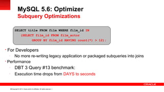 Copyright © 2013, Oracle and/or its affiliates. All rights reserved.30

For Developers
-
No more re-writing legacy application or packaged subqueries into joins

Performance
-
DBT 3 Query #13 benchmark:
-
Execution time drops from DAYS to seconds
MySQL 5.6: Optimizer
Subquery Optimizations
SELECT title FROM film WHERE film_id IN
(SELECT film_id FROM film_actor
GROUP BY film_id HAVING count(*) > 12);
 