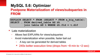 Copyright © 2013, Oracle and/or its affiliates. All rights reserved.31
 Late materialization
- Allows fast EXPLAINs for views/subqueries
- Avoid materialization when possible, faster bail out
- A key can be generated for derived tables
 240x better execution time (drops from ~8 min to ~2 sec)
EXPLAIN SELECT * FROM (SELECT * FROM a_big_table);
SELECT … FROM derived_table AS dt
join table AS t WHERE dt.fld = t.dlf
MySQL 5.6: Optimizer
Postpone Materialization of views/subqueries in
FROM
 