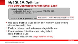 Copyright © 2013, Oracle and/or its affiliates. All rights reserved.32
 Use sort_buffer_size to sort all in memory, avoid creating
intermediate sorted files
 Produce ordered result set using a single table scan
 Example above: 20 million rows, using default
sort_buffer_size
- 4x better execution time (drops from 40s to 10s)
CREATE TABLE products(
productid int auto_increment PRIMARY KEY,
productname varchar(200)
);
SELECT * FROM products ORDER BY productname LIMIT 100;
MySQL 5.6: Optimizer
File Sort Optimizations with Small Limit
Web use case – list top 100 products sorted by name
 