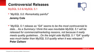 Copyright © 2013, Oracle and/or its affiliates. All rights reserved.5
Controversial Releases
 ”MySQL 5.0: Remarkably painful”
Jeremy Cole
 “MySQL 5.1 release as “GA” seems to be the most controversial to
date... As a Summary I think this was inevitable MySQL 5.1 will be
released for commercial/marketing reasons, not because it really
meets quality guidelines…On the bright side MySQL 5.1 “GA” quality
was much better than MySQL 5.0 quality when it was released.”
Peter Zaitsev
MySQL 5.0 & MySQL 5.1
 