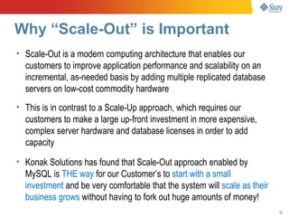 Why “Scale-Out” is Important
• Scale-Out is a modern computing architecture that enables our
  customers to improve application performance and scalability on an
  incremental, as-needed basis by adding multiple replicated database
  servers on low-cost commodity hardware
• This is in contrast to a Scale-Up approach, which requires our
  customers to make a large up-front investment in more expensive,
  complex server hardware and database licenses in order to add
  capacity

• Konak Solutions has found that Scale-Out approach enabled by
  MySQL is THE way for our Customer’s to start with a small
  investment and be very comfortable that the system will scale as their
  business grows without having to fork out huge amounts of money!
                                                                           22
 