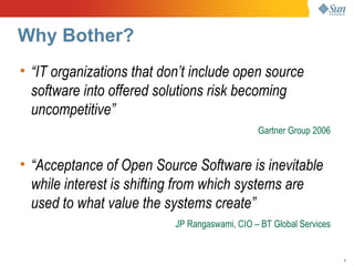 Why Bother?
• “IT organizations that don’t include open source
  software into offered solutions risk becoming
  uncompetitive”
                                               Gartner Group 2006


• “Acceptance of Open Source Software is inevitable
  while interest is shifting from which systems are
  used to what value the systems create”
                           JP Rangaswami, CIO – BT Global Services


                                                                     4
 