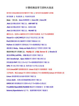 计算机精品学习资料大放送

软考官方指定教材及同步辅导书下载 | 软考历年真是解析与答案

软考视频 | 考试机构 | 考试时间安排

Java 一览无余：Java 视频教程 | Java SE | Java EE

.Net 技术精品资料下载汇总：ASP.NET 篇

.Net 技术精品资料下载汇总：C#语言篇

.Net 技术精品资料下载汇总：VB.NET 篇

撼世出击：C/C++编程语言学习资料尽收眼底 电子书+视频教程

Visual C++(VC/MFC)学习电子书及开发工具下载

Perl/CGI 脚本语言编程学习资源下载地址大全

Python 语言编程学习资料(电子书+视频教程)下载汇总

最新最全 Ruby、Ruby on Rails 精品电子书等学习资料下载

数据库精品学习资源汇总：MySQL 篇 | SQL Server 篇 | Oracle 篇

最强 HTML/xHTML、CSS 精品学习资料下载汇总

最新 JavaScript、Ajax 典藏级学习资料下载分类汇总

网络最强 PHP 开发工具+电子书+视频教程等资料下载汇总

UML 学习电子资下载汇总 软件设计与开发人员必备

经典 LinuxCBT 视频教程系列 Linux 快速学习视频教程一帖通

天罗地网：精品 Linux 学习资料大收集(电子书+视频教程) Linux 参考资源大系

Linux 系统管理员必备参考资料下载汇总

Linux shell、内核及系统编程精品资料下载汇总

UNIX 操作系统精品学习资料<电子书+视频>分类总汇

FreeBSD/OpenBSD/NetBSD 精品学习资源索引 含书籍+视频

Solaris/OpenSolaris 电子书、视频等精华资料下载索引
 
