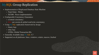 MySQL Group Replication
Implementation of Replicated Database State Machine
Total Order - Writes
XCOM - Paxos implementation
Conﬁgurable Consistency Guarantees
eventual consistency
8.0+: per session & global read/write consistency
Using MySQL replication framework by design
binary logs
relay logs
GTIDs: Global Transaction IDs
Generally Available since MySQL 5.7
Supported on all platforms: linux, windows, solaris, macosx, freebsd
8 / 58
 