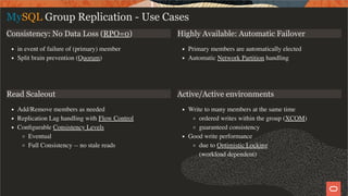 Consistency: No Data Loss (RPO=0)
in event of failure of (primary) member
Split brain prevention (Quorum)
Highly Available: Automatic Failover
Primary members are automatically elected
Automatic Network Partition handling
Read Scaleout
Add/Remove members as needed
Replication Lag handling with Flow Control
Conﬁgurable Consistency Levels
Eventual
Full Consistency -- no stale reads
Active/Active environments
Write to many members at the same time
ordered writes within the group (XCOM)
guaranteed consistency
Good write performance
due to Optimistic Locking
(workload dependent)
MySQL Group Replication - Use Cases
9 / 58
 