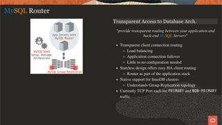 Transparent Access to Database Arch.
"provide transparent routing between your application and
back-end MySQL Servers"
Transparent client connection routing
Load balancing
Application connection failover
Little to no conﬁguration needed
Stateless design offers easy HA client routing
Router as part of the application stack
Native support for InnoDB clusters
Understands Group Replication topology
Currently TCP Port each for PRIMARY and NON-PRIMARY
trafﬁc
MySQL Router
12 / 58
 