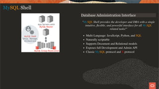 Database Administration Interface
"MySQL Shell provides the developer and DBA with a single
intuitive, ﬂexible, and powerful interface for all MySQL
related tasks!"
Multi-Language: JavaScript, Python, and SQL
Naturally scriptable
Supports Document and Relational models
Exposes full Development and Admin API
Classic MySQL protocol and X protocol
MySQL Shell
14 / 58
 