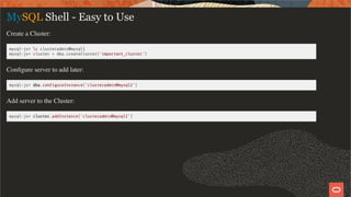 MySQL Shell - Easy to Use
Create a Cluster:
mysql-js> c clusteradmin@mysql1
mysql-js> cluster = dba.createCluster('important_cluster')
Conﬁgure server to add later:
mysql-js> dba.con gureInstance('clusteradmin@mysql2')
Add server to the Cluster:
mysql-js> cluster.addInstance('clusteradmin@mysql2')
15 / 58
 