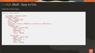 MySQL Shell - Easy to Use
Check the Cluster status:
mysql-js> cluster.status()
{
"clusterName": "important_cluster",
"defaultReplicaSet": {
"name": "default",
"primary": "mysql3:3306",
"ssl": "REQUIRED",
"status": "OK",
"statusText": "Cluster is ONLINE and can tolerate up to ONE failure.",
"topology": {
"mysql2:3306": {
"address": "mysql2:3306",
"mode": "R/O",
"readReplicas": {},
"role": "HA",
"status": "ONLINE"
},
"mysql3:3306": {
"address": "mysql3:3306",
"mode": "R/W",
"readReplicas": {},
"role": "HA",
"status": "ONLINE"
...
16 / 58
 