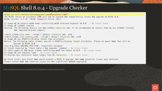 MySQL Shell 8.0.4 - Upgrade Checker
mysql-js> util.checkForServerUpgrade("root@localhost:3306")
The MySQL server at localhost:3306 will now be checked for compatibility issues for upgrade to MySQL 8.0..
MySQL version: 5.7.19 - MySQL Community Server (GPL)
1) Usage of db objects with names con icting with reserved keywords in 8.0 -- No issues found
2) Usage of utf8mb3 charset
Warning: The following objects use the utf8mb3 character set. It is recommended to convert them to use utf8mb4 instead,
for improved Unicode support.
simple_schema.city.name - column's default character set: utf8
simple_schema.city.country_code - column's default character set: utf8
3) Usage of use ZEROFILL/display length type attributes
Notice: The following table columns specify a ZEROFILL/display length attributes. Please be aware that they will be
ignored in MySQL 8.0
test.big_table.ORDINAL_POSITION - bigint(21) unsigned
4) Issues reported by 'check table x for upgrade' command -- No issues found
5) Table names in the mysql schema con icting with new tables in 8.0 -- No issues found
6) Usage of old temporal type -- No issues found
7) Foreign key constraint names longer than 64 characters -- No issues found
No fatal errors were found that would prevent a MySQL 8 upgrade, but some potential issues were detected.
Please ensure that the reported issues are not signi cant before upgrading.
https://mysqlserverteam.com/mysql-shell-8-0-4-introducing-upgrade-checker-utility/
20 / 58
 