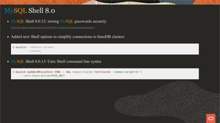MySQL Shell 8.0
MySQL Shell 8.0.12: storing MySQL passwords securely
https://mysqlserverteam.com/mysql-shell-8-0-12-storing-mysql-passwords-securely/
Added new Shell options to simplify connections to InnoDB clusters
$ mysqlsh --redirect-primary
--cluster
MySQL Shell 8.0.13: Unix Shell command line syntax
$ mysqlsh myAdmin@localhost:3306 -- dba create-cluster testCluster --member-weight=65 
--exit-state-action=READ_ONLY
21 / 58
 