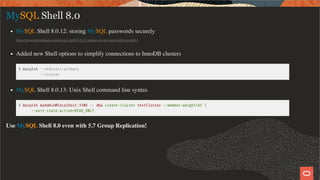 MySQL Shell 8.0
MySQL Shell 8.0.12: storing MySQL passwords securely
https://mysqlserverteam.com/mysql-shell-8-0-12-storing-mysql-passwords-securely/
Added new Shell options to simplify connections to InnoDB clusters
$ mysqlsh --redirect-primary
--cluster
MySQL Shell 8.0.13: Unix Shell command line syntax
$ mysqlsh myAdmin@localhost:3306 -- dba create-cluster testCluster --member-weight=65 
--exit-state-action=READ_ONLY
Use MySQL Shell 8.0 even with 5.7 Group Replication!
21 / 58
 