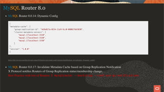 MySQL Router 8.0
MySQL Router 8.0.14: Dynamic Conﬁg
{
"metadata-cache": {
"group-replication-id": "4b9e817a-0254-11e9-9cc0-080027bb5030",
"cluster-metadata-servers": [
"mysql://localhost:3310",
"mysql://localhost:3320",
"mysql://localhost:3330"
]
},
"version": "1.0.0"
}
https://dev.mysql.com/doc/mysql-router/8.0/en/mysql-router-conf-options.html#option_mysqlrouter_dynamic_conﬁg
MySQL Router 8.0.17: Invalidate Metadata Cache based on Group Replication Notiﬁcation
X Protocol notiﬁes Routers of Group Replication status/membership change.
Best Practice with lots of Routers: $ mysqlrouter --bootstrap --conf-use-gr-noti cations
23 / 58
 