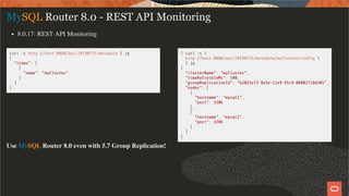 curl -s http://host:8080/api/20190715/metadata | jq
{
"items": [
{
"name": "myCluster"
}
]
}
$ curl -s 
http://host:8080/api/20190715/metadata/myCluster/con g 
| jq
{
"clusterName": "myCluster",
"timeRefreshInMs": 500,
"groupReplicationId": "b2025e72-9e5e-11e9-95c9-08002718d305",
"nodes": [
{
"hostname": "mysql1",
"port": 3306
},
{
"hostname": "mysql2",
"port": 3306
}
]
}
MySQL Router 8.0 - REST API Monitoring
8.0.17: REST API Monitoring
Use MySQL Router 8.0 even with 5.7 Group Replication!
24 / 58
 
