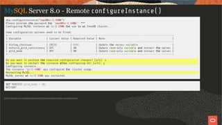 MySQL Server 8.0 - Remote con gureInstance()
dba.con gureInstance("root@ic-1:3306")
Please provide the password for 'root@ic-1:3306': ***
Con guring MySQL instance at ic-1:3306 for use in an InnoDB cluster...
Some con guration options need to be xed:
+--------------------------+---------------+----------------+--------------------------------------------------+
| Variable | Current Value | Required Value | Note |
+--------------------------+---------------+----------------+--------------------------------------------------+
| binlog_checksum | CRC32 | NONE | Update the server variable |
| enforce_gtid_consistency | OFF | ON | Update read-only variable and restart the server |
| gtid_mode | OFF | ON | Update read-only variable and restart the server |
+--------------------------+---------------+----------------+--------------------------------------------------+
Do you want to perform the required con guration changes? [y/n]: y
Do you want to restart the instance after con guring it? [y/n]: y
Con guring instance...
The instance 'ic-1:3306' was con gured for cluster usage.
Restarting MySQL...
MySQL server at ic-1:3306 was restarted.
SET PERSIST gtid_mode = ON;
RESTART
https://dev.mysql.com/doc/refman/8.0/en/persisted-system-variables.html
26 / 58
 