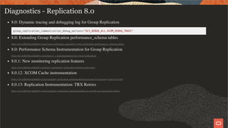 Diagnostics - Replication 8.0
8.0: Dynamic tracing and debugging log for Group Replication
group_replication_communication_debug_options="GCS_DEBUG_ALL,XCOM_DEBUG_TRACE"
8.0: Extending Group Replication performance_schema tables
https://mysqlhighavailability.com/group-replication-extending-group-replication-performance_schema-tables/
8.0: Performance Schema Instrumentation for Group Replication
https://mysqlhighavailability.com/more-p_s-instrumentation-for-group-replication/
8.0.1: New monitoring replication features
https://mysqlhighavailability.com/new-monitoring-replication-features-and-more/
8.0.12: XCOM Cache instrumentation
https://mysqlhighavailability.com/extending-replication-instrumentation-account-for-memory-used-in-xcom/
8.0.13: Replication Instrumentation: TRX Retries
https://mysqlhighavailability.com/extending-replication-instrumentation-an-insight-on-transaction-retries/
29 / 58
 
