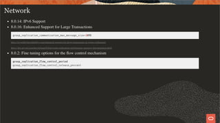 Network
8.0.14: IPv6 Support
8.0.16: Enhanced Support for Large Transactions
group_replication_communication_max_message_size=10MB
https://mysqlhighavailability.com/enhanced-support-for-large-transactions-in-group-replication/
https://dev.mysql.com/doc/refman/8.0/en/group-replication-performance-message-fragmentation.html
8.0.2: Fine tuning options for the ﬂow control mechanism
group_replication_ ow_control_period
group_replication_ ow_control_release_percent
31 / 58
 