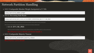 Network Partition Handling
8.0.2: Conﬁgurable Member Weight (backported to 5.7.20)
group_replication_member_weight
8.0.12: Preventing Stale Reads
group_replication_exit_state_action=ABORT_SERVER/READ_ONLY/OFFLINE_MODE
https://mysqlhighavailability.com/fail-early-fail-fast-preventing-stale-reads-in-group-replication/
https://dev.mysql.com/doc/refman/8.0/en/group-replication-responses-failure.html
8.0.18: OFFLINE_MODE
https://mysqlhighavailability.com/automatic-member-fencing-with-ofﬂine_mode-in-group-replication/
Best Practice: Leave default, let Router handle it
8.0.2: Conﬁgurable Majority Timeout
group_replication_unreachable_majority_timeout
Best Practice: Leave default
33 / 58
 