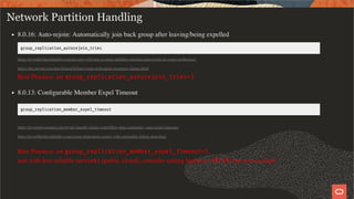 Network Partition Handling
8.0.16: Auto-rejoin: Automatically join back group after leaving/being expelled
group_replication_autorejoin_tries
https://mysqlhighavailability.com/no-ping-will-tear-us-apart-enabling-member-auto-rejoin-in-group-replication/
https://dev.mysql.com/doc/refman/8.0/en/group-replication-responses-failure.html
Best Practice: set group_replication_autorejoin_tries=3
8.0.13: Conﬁgurable Member Expel Timeout
group_replication_member_expel_timeout
https://mysqlserverteam.com/mysql-innodb-cluster-controlling-data-consistency-and-expel-timeouts/
https://mysqlhighavailability.com/group-replication-coping-with-unreliable-failure-detection/
Best Practice: set group_replication_member_expel_timeout=5,
and with less reliable networks (public cloud), consider setting higher to 30-60, but not too high!
34 / 58
 