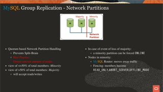 Quorum based Network Partition Handling
Prevents Split-Brain
Best Practice:
Ensure uneven amount of nodes
view of <=50% of total members: Minority
view of >50% of total members: Majority
will accept reads/writes
In case of event of loss of majority:
a minority partition can be forced ONLINE
Nodes in minority:
MySQL Router: moves away trafﬁc
Fencing: members become
READ_ONLY,ABORT_SERVER,OFFLINE_MODE
MySQL Group Replication - Network Partitions
35 / 58
 