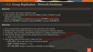 MySQL Group Replication - Network Partitions
Majority
1. wait 5 seconds, then suspect minority is gone
2. expel minority after group_replication_member_expel_timeout seconds
(default 0, immediately) (best: 5 seconds or ~30s with less reliable networks)
During: members cannot be added/removed, no new PRIMARY can be elected
3. Elect a new PRIMARY if needed (if original PRIMARY is not part of MAJORITY)
Minority
1. wait 5 seconds before suspecting itself to lost connection to the majority
2. MySQL Router immediately disconnects existing connections to minority members.
3. wait group_replication_unreachable_majority_timeout (default 0, forever) (best: 0, forever)
4. when timeout: group_replication_autorejoin_tries (default 0 times) (best: 3 times)
retries every 5 minutes
5. After group_replication_exit_state_action (best: default READ_ONLY)
READ_ONLY: allow stale reads to be served (latest default)
ABORT_SERVER: Shutdown MySQL
OFFLINE_MODE: disallow connections to MySQL (except admins)
36 / 58
 