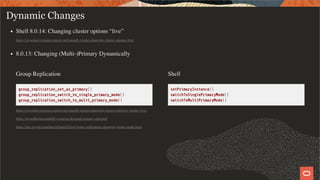 Group Replication
group_replication_set_as_primary()
group_replication_switch_to_single_primary_mode()
group_replication_switch_to_multi_primary_mode()
Shell
setPrimaryInstance()
switchToSinglePrimaryMode()
switchToMultiPrimaryMode()
Dynamic Changes
Shell 8.0.14: Changing cluster options “live”
https://mysqlserverteam.com/mysql-innodb-cluster-changing-cluster-options-live/
8.0.13: Changing (Multi-)Primary Dynamically
https://mysqlserverteam.com/mysql-innodb-cluster-changing-cluster-topology-modes-live/
https://mysqlhighavailability.com/on-demand-primary-election/
https://dev.mysql.com/doc/refman/8.0/en/group-replication-changing-group-mode.html
38 / 58
 