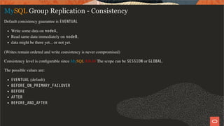 MySQL Group Replication - Consistency
Default consistency guarantee is EVENTUAL
Write some data on nodeA,
Read same data immediately on nodeB,
data might be there yet... or not yet.
(Writes remain ordered and write consistency is never compromised)
Consistency level is conﬁgurable since MySQL 8.0.14 The scope can be SESSION or GLOBAL.
The possible values are:
EVENTUAL (default)
BEFORE_ON_PRIMARY_FAILOVER
BEFORE
AFTER
BEFORE_AND_AFTER
41 / 58
 