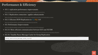 Performance & Efficiency
8.0.1: replication performance improvements
https://mysqlhighavailability.com/replication-performance-improvements-in-mysql-8-0-1/
8.0.1: Replication connection / applier enhancements
https://mysqlhighavailability.com/no-new-options-no-new-commands-just-faster-at-full-load-where-it-counts/
8.0.3: Efﬁcient JSON Replication in MySQL 8.0
https://mysqlhighavailability.com/efﬁcient-json-replication-in-mysql-8-0/
8.0: Performance Improvements
https://mysqlhighavailability.com/performance-improvements-in-mysql-8-0-replication/
8.0.14: More efﬁcient communication between GCS and XCOM
https://mysqlhighavailability.com/group-replication-now-interacts-with-the-group-communication-engine-more-efﬁciently/
8.0.16: Tunable Paxos Message Cache for Group Replication.
group_replication_message_cache_size=1G
https://dev.mysql.com/doc/refman/8.0/en/group-replication-performance-xcom-cache.html
49 / 58
 