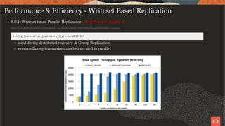 Performance & Efficiency - Writeset Based Replication
8.0.1: Writeset based Parallel Replication - Best Practice: Enable it!
https://mysqlhighavailability.com/improving-the-parallel-applier-with-writeset-based-dependency-tracking/
binlog_transaction_dependency_tracking=WRITESET
used during distributed recovery & Group Replication
non conﬂicting transactions can be executed in parallel
50 / 58
 