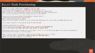 8.0.17: Node Provisioning
mysqlsh-js> cluster.addInstance("root@10.175.165.243:3320")
Please provide the password for 'root@10.175.165.243:3320': ******
Save password for 'root@10.175.165.243:3320'? [Y]es/[N]o/Ne[v]er (default No):
NOTE: A GTID set check of the MySQL instance at '10.175.165.243:3320' determined that
it is missing transactions that were purged from all cluster members.
Please select a recovery method [C]lone/[A]bort (default Abort): c
Validating instance at 10.175.165.243:3320...
NOTE: Instance detected as a sandbox.
Please note that sandbox instances are only suitable for deploying test clusters for use within the same host.
This instance reports its own address as 10.175.165.243:3320
Instance con guration is suitable.
A new instance will be added to the InnoDB cluster. Depending on the amount of
data on the cluster this might take from a few seconds to several hours.
Monitoring recovery process of the new cluster member. Press ^C to stop monitoring and let it continue in background.
Clone based state recovery is now in progress.
NOTE: A server restart is expected to happen as part of the clone process. If the
server does not support the RESTART command or does not come back after a
while, you may need to manually start it back.
53 / 58
 
