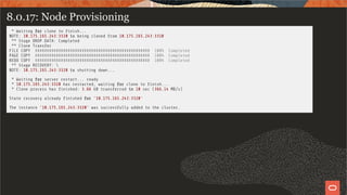 8.0.17: Node Provisioning
* Waiting for clone to nish...
NOTE: 10.175.165.243:3320 is being cloned from 10.175.165.243:3310
** Stage DROP DATA: Completed
** Clone Transfer
FILE COPY ################################################# 100% Completed
PAGE COPY ################################################# 100% Completed
REDO COPY ################################################# 100% Completed
** Stage RECOVERY: 
NOTE: 10.175.165.243:3320 is shutting down...
* Waiting for server restart... ready
* 10.175.165.243:3320 has restarted, waiting for clone to nish...
* Clone process has nished: 3.66 GB transferred in 10 sec (366.14 MB/s)
State recovery already nished for '10.175.165.243:3320'
The instance '10.175.165.243:3320' was successfully added to the cluster.
54 / 58
 