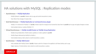 Copyright 2017, Oracle and/or its affiliates. All rights reserved
HA solutions with MySQL : Replication modes
• Asynchronous => MySQL Replication
— MySQL Default; In parallel: Master acks to app and sends transaction to slave
— Fast; Risk of lost changes if master dies
• Semi-Synchronous => MySQL Replication w/ semisynchronous plugin
— MySQL 5.5+ Enhanced in MySQL 5.7; Serially: Master waits for change to be received by slave then In parallel ack to app and apply changes on slave
— Intermediate latency; Lossless (MySQL 5.7)
• Virtual-Synchronous => MySQL InnoDB Cluster w/ MySQL Group Replication
— MySQL Group Replication; Multi-masters updates on nodes applied in parallel
— MySQL Plugin delivered by MySQL for MySQL :)
— Intermediate latency; Best suited to small transactions; Lossless
• Synchronous => MySQL NDB Cluster
— Only available with MySQL Cluster; Serially: Master waits for change to be applied on all slaves before ack to app
— Higher latency; If Active/Active, best suited to small transactions; Lossless
 