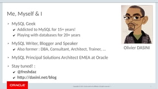 Copyright © 2017, Oracle and/or its affiliates. All rights reserved. |
Me, Myself & I
➢ MySQL Geek
✔ Addicted to MySQL for 15+ years!
✔ Playing with databases for 20+ years
➢ MySQL Writer, Blogger and Speaker
✔ Also former : DBA, Consultant, Architect, Trainer, ...
➢ MySQL Principal Solutions Architect EMEA at Oracle
➢ Stay tuned! :
✔ @freshdaz
✔ http://dasini.net/blog
3
Olivier DASINI
 