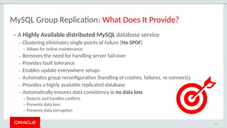 • A Highly Available distributed MySQL database service
– Clustering eliminates single points of failure (No SPOF)
• Allows for online maintenance
– Removes the need for handling server fail-over
– Provides fault tolerance
– Enables update everywhere setups
– Automates group reconfiguration (handling of crashes, failures, re-connects)
– Provides a highly available replicated database
– Automatically ensures data consistency ie no data loss
• Detects and handles conflicts
• Prevents data loss
• Prevents data corruption
42
MySQL Group Replication: What Does It Provide?
 