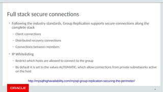Full stack secure connections
• Following the industry standards, Group Replication supports secure connections along the
complete stack
– Client connections
– Distributed recovery connections
– Connections between members
• IP Whitelisting
– Restrict which hosts are allowed to connect to the group
– By default it is set to the values AUTOMATIC, which allow connections from private subnetworks active
on the host
48
http://mysqlhighavailability.com/mysql-group-replication-securing-the-perimeter/
 