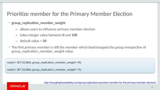 Prioritize member for the Primary Member Election
• group_replication_member_weight
– allows users to influence primary member election
– takes integer value between 0 and 100
– default value = 50
• The first primary member is still the member which bootstrapped the group irrespective of
group_replication_member_weight value.
49
http://mysqlhighavailability.com/group-replication-prioritise-member-for-the-primary-member-election/
node1> SET GLOBAL group_replication_member_weight= 90;
node2> SET GLOBAL group_replication_member_weight= 70;
node1> SET GLOBAL group_replication_member_weight= 90;
node2> SET GLOBAL group_replication_member_weight= 70;
 