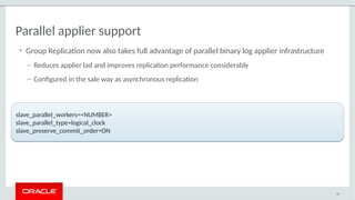 Parallel applier support
• Group Replication now also takes full advantage of parallel binary log applier infrastructure
– Reduces applier lad and improves replication performance considerably
– Configured in the sale way as asynchronous replication
50
slave_parallel_workers=<NUMBER>
slave_parallel_type=logical_clock
slave_preserve_commit_order=ON
slave_parallel_workers=<NUMBER>
slave_parallel_type=logical_clock
slave_preserve_commit_order=ON
 