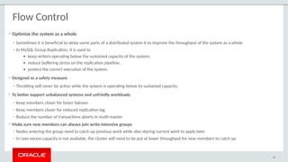 • Optimize the system as a whole
– Sometimes it is beneficial to delay some parts of a distributed system it to improve the throughput of the system as a whole
– In MySQL Group Replication, it is used to
● keep writers operating below the sustained capacity of the system;
● reduce buffering stress on the replication pipeline;
● protect the correct execution of the system.
• Designed as a safety measure
– Throttling will never be active while the system is operating below its sustained capacity.
• To better support unbalanced systems and unfriedly workloads
– Keep members closer for faster failover
– Keep members closer for reduced replication lag
– Reduce the number of transactions aborts in multi-master
• Make sure new members can always join write-intensive groups
– Nodes entering the group need to catch up previous work while also storing current work to apply later
– In case excess capacity is not available, the cluster will need to be put at lower throughput for new members to catch up
60
Flow Control
 