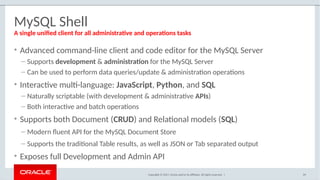 Copyright © 2017, Oracle and/or its affiliates. All rights reserved. |
MySQL Shell
69
A single unified client for all administrative and operations tasks
• Advanced command-line client and code editor for the MySQL Server
– Supports development & administration for the MySQL Server
– Can be used to perform data queries/update & administration operations
• Interactive multi-language: JavaScript, Python, and SQL
– Naturally scriptable (with development & administrative APIs)
– Both interactive and batch operations
• Supports both Document (CRUD) and Relational models (SQL)
– Modern fluent API for the MySQL Document Store
– Supports the traditional Table results, as well as JSON or Tab separated output
• Exposes full Development and Admin API
 