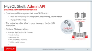 Copyright © 2017, Oracle and/or its affiliates. All rights reserved. |
MySQL Shell: Admin API
• Creation and Management of InnoDB Clusters
– Hide the complexity of Configuration, Provisioning, Orchestration
– mysql-js> dba.help()
• The global variable 'dba' is used to access the MySQL
AdminAPI
• Perform DBA operations
– Manage MySQL InnoDB clusters
• Create clusters
• Get cluster info
• Start/Stop MySQL Instances
• Validate MySQL instances
• …
Database Administration Interface
App Servers with
MySQL Router
MySQL Group Replication
MySQL Shell
Setup, Manage,
Orchestrate
70
 